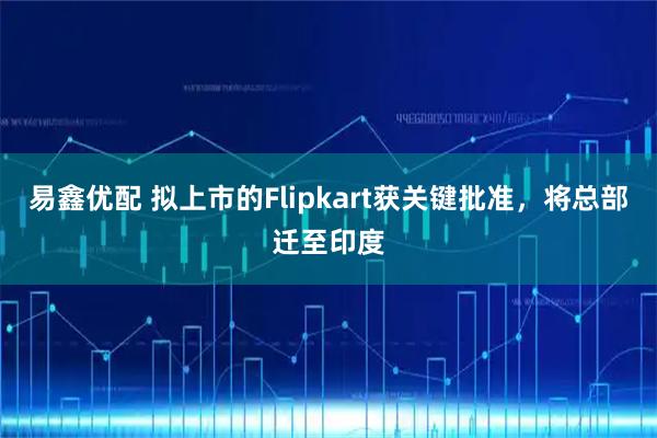 易鑫优配 拟上市的Flipkart获关键批准，将总部迁至印度