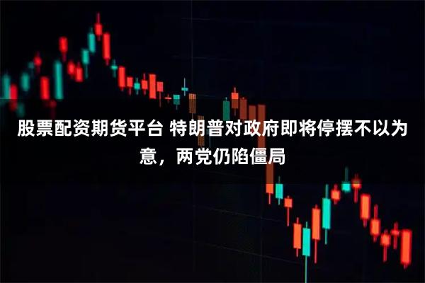 股票配资期货平台 特朗普对政府即将停摆不以为意，两党仍陷僵局