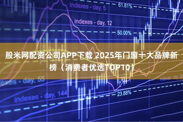 股米网配资公司APP下载 2025年门窗十大品牌新榜（消费者优选TOP10）