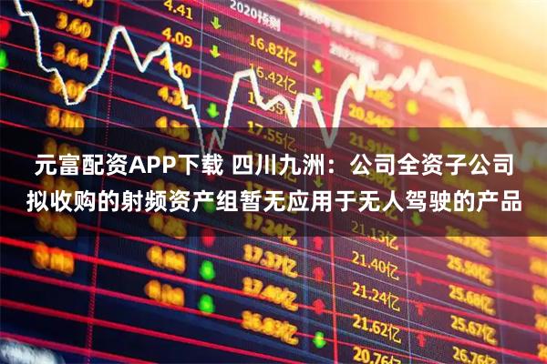 元富配资APP下载 四川九洲：公司全资子公司拟收购的射频资产组暂无应用于无人驾驶的产品