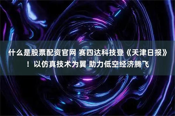 什么是股票配资官网 赛四达科技登《天津日报》！以仿真技术为翼 助力低空经济腾飞