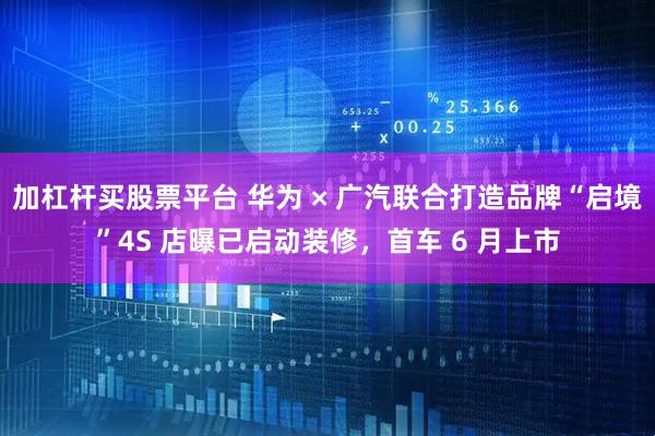 加杠杆买股票平台 华为 × 广汽联合打造品牌“启境”4S 店曝已启动装修，首车 6 月上市