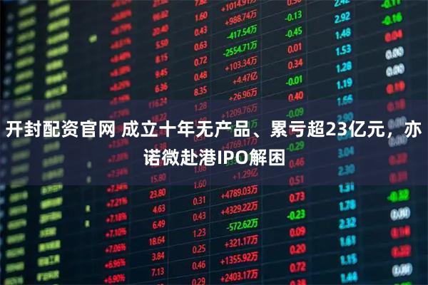 开封配资官网 成立十年无产品、累亏超23亿元，亦诺微赴港IPO解困