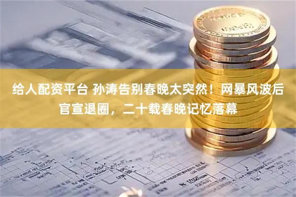 给人配资平台 孙涛告别春晚太突然！网暴风波后官宣退圈，二十载春晚记忆落幕