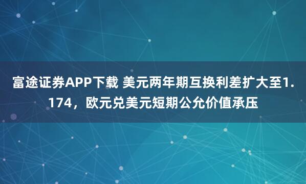 富途证券APP下载 美元两年期互换利差扩大至1.174，欧元兑美元短期公允价值承压