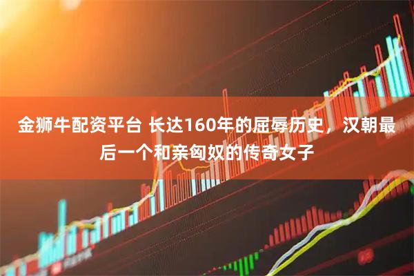 金狮牛配资平台 长达160年的屈辱历史，汉朝最后一个和亲匈奴的传奇女子