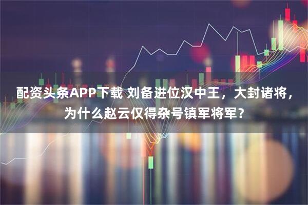 配资头条APP下载 刘备进位汉中王，大封诸将，为什么赵云仅得杂号镇军将军？