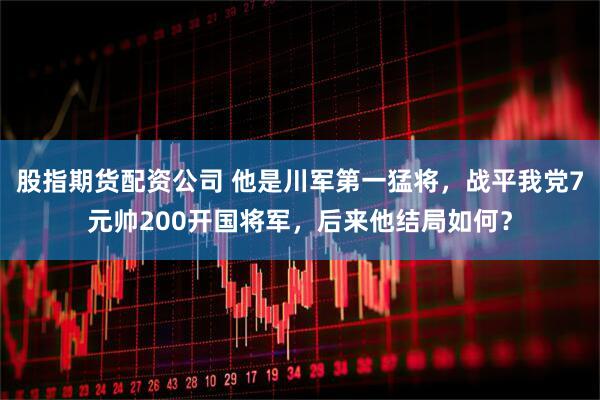 股指期货配资公司 他是川军第一猛将，战平我党7元帅200开国将军，后来他结局如何？