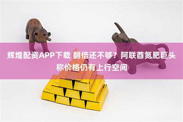 辉煌配资APP下载 翻倍还不够?阿联酋氮肥巨头称价格仍有上行空间
