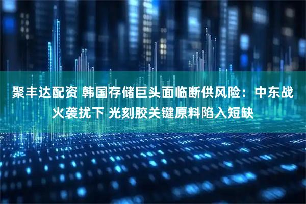 聚丰达配资 韩国存储巨头面临断供风险：中东战火袭扰下 光刻胶关键原料陷入短缺